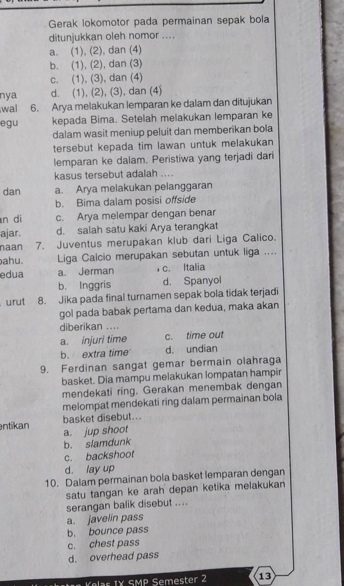 Gerak lokomotor pada permainan sepak bola
ditunjukkan oleh nomor ....
a. (1), (2), dan (4)
b. (1), (2), dan (3)
c. (1), (3), dan (4)
nya d. (1), (2), (3), dan (4)
wal 6. Arya melakukan lemparan ke dalam dan ditujukan
egu kepada Bima. Setelah melakukan lemparan ke
dalam wasit meniup peluit dan memberikan bola
tersebut kepada tim lawan untuk melakukan
lemparan ke dalam. Peristiwa yang terjadi dari
kasus tersebut adalah ....
dan a. Arya melakukan pelanggaran
b. Bima dalam posisi offside
n di c. Arya melempar dengan benar
ajar. d. salah satu kaki Arya terangkat
naan 7. Juventus merupakan klub dari Liga Calico.
ahu. Liga Calcio merupakan sebutan untuk liga ....
edua a. Jerman c. Italia
b. Inggris d. Spanyol
urut 8. Jika pada final turnamen sepak bola tidak terjadi
gol pada babak pertama dan kedua, maka akan
diberikan ....
a. injuri time c. time out
b. extra time d. undian
9. Ferdinan sangat gemar bermain olahraga
basket. Dia mampu melakukan lompatan hampir
mendekati ring. Gerakan menembak dengan
melompat mendekati ring dalam permainan bola
ntikan basket disebut...
a. jup shoot
b. slamdunk
c. backshoot
d. lay up
10. Dalam permainan bola basket lemparan dengan
satu tangan ke arah depan ketika melakukan
serangan balik disebut ....
a. javelin pass
b. bounce pass
c. chest pass
d. overhead pass
K las IX SMP Semester 2 13