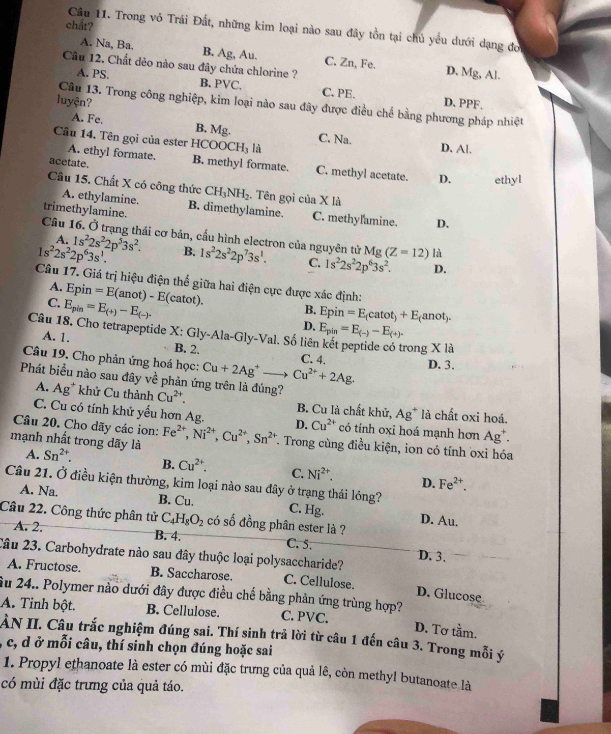 chất?
Câu 11. Trong vỏ Trái Đất, những kim loại nào sau đây tồn tại chủ yếu dưới dạng đo
A. Na, Ba. B. Ag, Au. C. Zn, Fe. D. Mg, Al.
Câu 12. Chất dẻo nào sau đây chứa chlorine ?
A. PS. B. PVC. C. PE.
luyện? D. PPF.
Câu 13. Trong công nghiệp, kim loại nào sau đây được điều chế bằng phương pháp nhiệt
A. Fe. B. Mg. C. Na.
Câu 14. Tên gọi của ester HCOOCH I_3 là
D. Al.
acetate.
A. ethyl formate. B. methyl formate. C. methyl acetate. D. ethyl
Câu 15. Chất X có công thức CH_3NH_2. Tên gọi của X là
A. ethylamine. B. dimethylamine. C. methylamine. D.
trimethylamine.
Câu 16. Ở trạng thái cơ bản, cấu hình electron của nguyên tử Mg (Z=12) là
A. 1s^22s^22p^53s^2. B. 1s^22s^22p^73s^1. C. 1s^22s^22p^63s^2.
1s^22s^22p^63s^1.
D.
Câu 17. Giá trị hiệu điện thế giữa hai điện cực được xác định:
A. Epin=E(anot)-E(catot).
C. E_pin=E_(+)-E_(-).
B.
D. Epin=E_(catot)+E_(anot).
Câu 18. Cho tetrapeptide X: Gly-Ala-Gly-Val. Số liên
E_pin=E_(-)-E_(+).
A. 1. B. 2.
rong X là
Câu 19. Cho phản ứng hoá học: Cu+2Ag^+to Cu^(2+)+2Ag.
C. 4. D. 3.
Phát biểu nào sau đây về phản ứng trên là đúng?
A. Ag^+ khử Cu thành Cu^(2+). B. Cu là chất khử, Ag^+ là chất oxi hoá.
C. Cu có tính khử yếu hơn Ag. có tính oxi hoá mạnh hơn Ag^+.
D. Cu^(2+)
Câu 20. Cho dãy các ion: Fe^(2+),Ni^(2+),Cu^(2+),Sn^(2+). Trong cùng điều kiện, ion có tính oxi hóa
mạnh nhất trong dãy là
A. Sn^(2+).
B. Cu^(2+).
C. Ni^(2+).
D. Fe^(2+).
Câu 21. Ở điều kiện thường, kim loại nào sau đây ở trạng thái lỏng?
A. Na. B. Cu. C. Hg. D. Au.
Câu 22. Công thức phân tử C_4H_8O_2 có số đồng phân ester là ?
A. 2. B. 4. C. 5.
Câu 23. Carbohydrate nào sau đây thuộc loại polysaccharide?
D. 3.
A. Fructose. B. Saccharose. C. Cellulose.
Âu 24.. Polymer nào dưới đây được điều chế bằng phản ứng trùng hợp?
D. Glucose
A. Tinh bột. B. Cellulose. C. PVC.
D. Tơ tầm.
ÀN II. Câu trắc nghiệm đúng sai. Thí sinh trả lời từ câu 1 đến câu 3. Trong mỗi ý
A c, d ở mỗi câu, thí sinh chọn đúng hoặc sai
1. Propyl ethanoate là ester có mùi đặc trưng của quả lê, còn methyl butanoate là
có mùi đặc trưng của quả táo.