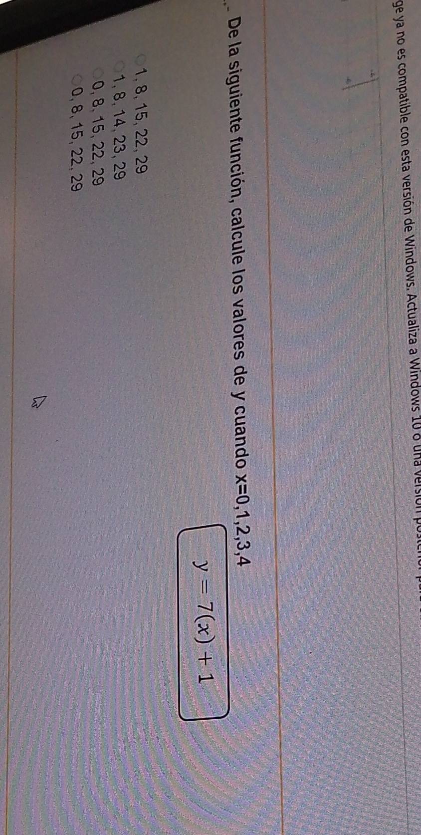 ge ya no es compatible con esta versión de Windows. Actualiza a Windows 10 a una versión por
De la siguiente función, calcule los valores de y cuando x=0,1,2,3,4
y=7(x)+1
1, 8, 15, 22, 29
1, 8, 14, 23, 29
0, 8, 15, 22, 29
0, 8, 15, 22, 29