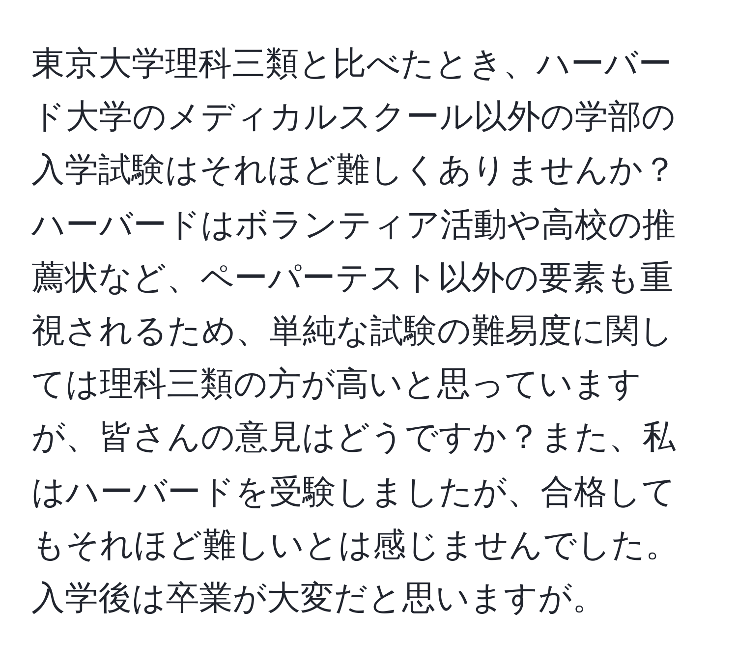 東京大学理科三類と比べたとき、ハーバード大学のメディカルスクール以外の学部の入学試験はそれほど難しくありませんか？ハーバードはボランティア活動や高校の推薦状など、ペーパーテスト以外の要素も重視されるため、単純な試験の難易度に関しては理科三類の方が高いと思っていますが、皆さんの意見はどうですか？また、私はハーバードを受験しましたが、合格してもそれほど難しいとは感じませんでした。入学後は卒業が大変だと思いますが。