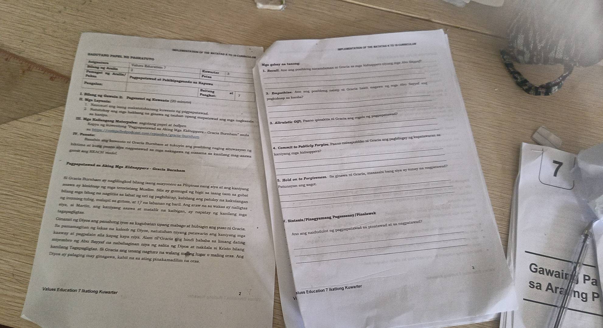 ImPLEMeNTATON OF ThE MatataG K TO 19 comiSCulUB
ImPLEMeNTatIoN oF THE NATATAG K TO 18 CUNSCULIA
SAdUTANG PAPEL NG PAGKATUTO
Mga gabey na tanong
Asignstors Values Education 7 Kuwarter_
Bilang og Amlia
1. Recall Ano ang posibleng naramdaman zi Gracia sa mga kidnoppers niyang mga Abu Sojpufi
_
Pumaget ng Aralin Petsa_
Palns Pagpapetewad at Pakikipagsundo sa Kapuwa_
Pangalon
2. Empathize. Ano ang posibleng neisip ni Oracia bakit nagewa ng mgs Abu Sayyal ang
Pangket
_
pagkidnap aa kanila?
1. Bilang ng Gawain 2: Pagsusuri ng Kuwento (20 minuto)_
II. Mga Laynnin:
1. Nasusuri ang isang makstotohanang kwento ng pagpapatawad_
sa kanıya
2. Natutukey ang mga hakbeng na ginawa ng tauhan upang mapatawad ang mga nagkasala_
3. Altruistic Gift. Paano ipinakita ni Gracia ang regalo ng pagpapatawad?
III. Mga Kailangang Materyales: sagutang papel at bollpen_
Kopya ng kuwentong "Pagpapatawad sa Aking Mga Kidnuppers - Gracia Burnham" mula
ss https://compelledpodcast.com/episodes/gracía-burnham_
EV. Penuto:
4. Commit to Publicly Forgive. Paano naisapubliko ni Gracia ang pagbibigay ng kapatawaran sa
_
Basshin ang kwento ni Gracia Burnham at tukuyin ang posibleng naging situwasyon ng
_
biktima at kung peano alya nagpatawad sa mga nakagawa ng masama sa kanilang mag-asawa_
gamit ang REACH model.
kaniyang mga kidnappers?
Pagpapatawad sa Aking Mga Kidnappers - Gracia Burnham
5. Hold on to Forgiveness. Sa ginawa ni Gracia, masasabi bang siya ay tunay na nagpatawad?
7
Si Gracia Burnham ay naglilingkod bilang isang misyonero sa Pilipinas nang siya at ang kaniyang_
Patunayan ang sagot.
asawa ay kinidnap ng mga teroristang Muslim. Sila ay gumugol ng higit sa isang taon sa gubat_
bilang mga bihag na nagtitiis sa lahat ng uri ng paghihirap, kabilang ang patuloy na kakulangan_
ng inuming tubig, malapit sa gutom, at 17 na labanan ng baril. Ang araw na sa wakas ay nailigtas
siya, si Martin, ang kaniyang asawa at matalik na kaibigan, ay napatay ng kanilang mga
tagapagligtas
V. Sintesis/Pinagyamang Pagsasanay/Pinalawak
Ginamit ng Diyos ang panahong iyon sa kagubatan upang mabago at hubugin ang puso ni Gracia
Ano ang naidudulot ng pagpapatawad sa pinatawad at sa nagpatawad?
Sa pamamagitan ng lakas na kaloob ng Diyos, natutuhan niyang patawarin ang kaniyang mga_
kaaway at pagpalain sila kapag kaya niya. Alam ni Gracia ang hindi bababa sa limang dating_
miyembrong Abu Sayyaf na nabahaginan niya ng salita ng Diyos at nakilala si Kristo bilang_
kanilang Tagapagligtas. Si Gracia ang unang nagturo na walang maling lugar o maling oras. Ang
Diyos ay palaging may ginagawa, kahit na sa ating pinakamadilim na oras,
Gawair Pa
sa Araung P
Values Education 7 Ikatlong Kuwarter
alues Education 7 ikatlong Kuwarter
k