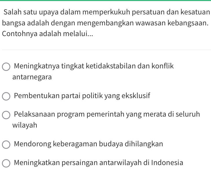 Salah satu upaya dalam memperkukuh persatuan dan kesatuan
bangsa adalah dengan mengembangkan wawasan kebangsaan.
Contohnya adalah melalui...
Meningkatnya tingkat ketidakstabilan dan konflik
antarnegara
Pembentukan partai politik yang eksklusif
Pelaksanaan program pemerintah yang merata di seluruh
wilayah
Mendorong keberagaman budaya dihilangkan
Meningkatkan persaingan antarwilayah di Indonesia