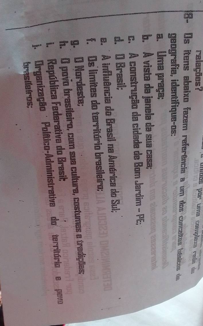 relações?
a unibos por uma complexa rada de
8- Os itens abaixo fazem referência a um dos conceitos hásicos da
geografía, identifique-os:
a. Uma praça;
b. A vista da janela da sua casa;
c. A construção da cidade de Bom Jardim - PE;
d. O Brasil;
e. ' A influência do Brasil na América do Sul;
f. Os limites do território brasileiro;
g. O Nordeste;
h. O povo brasileiro, com sua cultura, costumes e tradições;
i. República Federativa do Brasil;
j. Organização Político-Administrativa do território e povo
brasileiros;