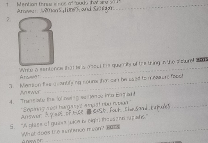 Mention three kinds of foods that are sour! 
Answer: Leman 
2. 
Write a sentence that tells about the quantity of the thing in the picture! HOY 
Answer: 
3. Mention five quantifying nouns that can be used to measure food! 
Answer: 
4. Translate the following sentence into English! 
_ 
"Sepiring nasi harganya empat ribu rupiah." 
Answer: 
_ 
5. “A glass of guava juice is eight thousand rupiahs.” 
What does the sentence mean? HOTS 
Answer: 
_