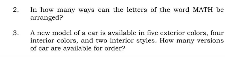 In how many ways can the letters of the word MATH be 
arranged? 
3. A new model of a car is available in five exterior colors, four 
interior colors, and two interior styles. How many versions 
of car are available for order?