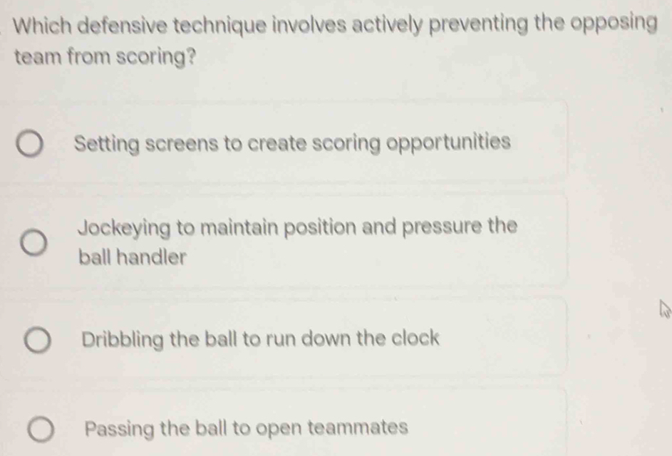 Which defensive technique involves actively preventing the opposing
team from scoring?
Setting screens to create scoring opportunities
Jockeying to maintain position and pressure the
ball handler
Dribbling the ball to run down the clock
Passing the ball to open teammates