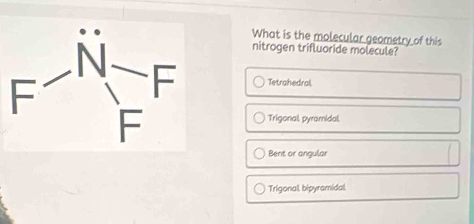 What is the molecular geometry of this
nitrogen trifluoride molecule?
Tetrahedral
Trigonal, pyramidal.
Bent or angular
Trigonal, bipyramidal,