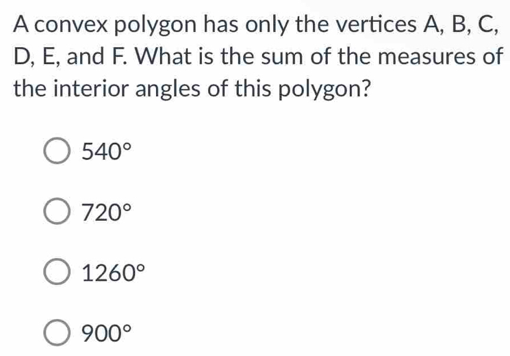 A convex polygon has only the vertices A, B, C,
D, E, and F. What is the sum of the measures of
the interior angles of this polygon?
540°
720°
1260°
900°