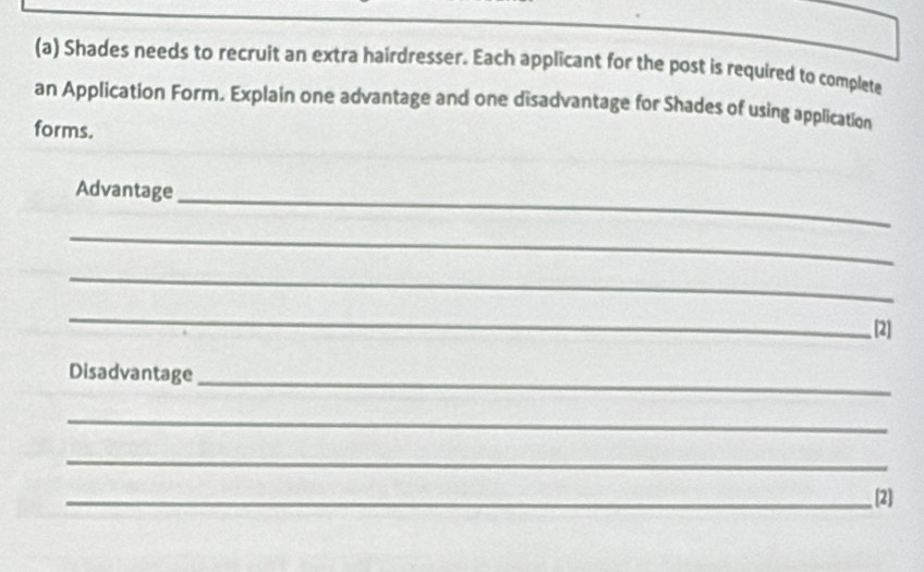 Shades needs to recruit an extra hairdresser. Each applicant for the post is required to complete 
an Application Form. Explain one advantage and one disadvantage for Shades of using application 
forms. 
Advantage_ 
_ 
_ 
_ 
[2] 
Disadvantage_ 
_ 
_ 
_[2]