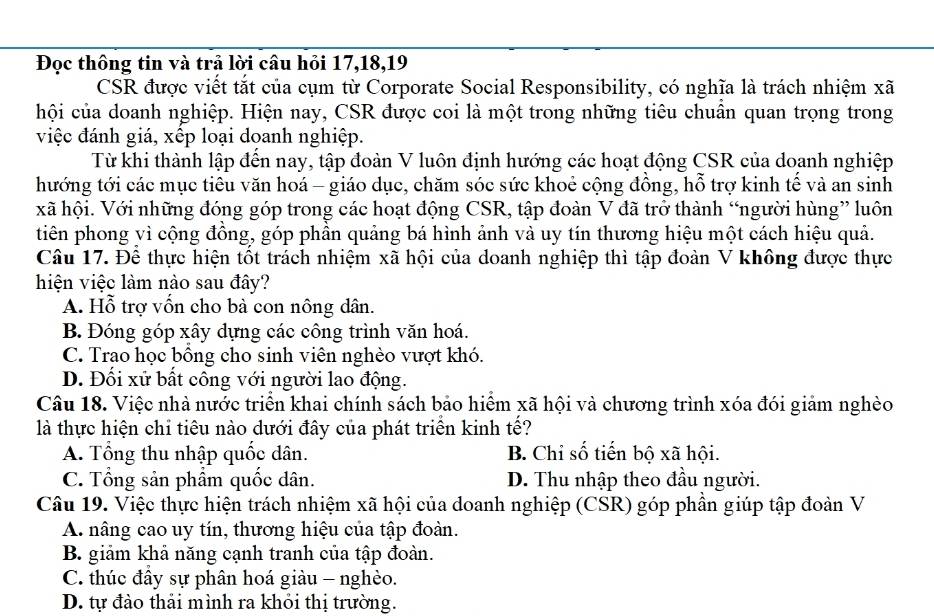 Đọc thông tin và trả lời câu hỏi 17,18,19
CSR được viết tắt của cụm từ Corporate Social Responsibility, có nghĩa là trách nhiệm xã
hội của doanh nghiệp. Hiện nay, CSR được coi là một trong những tiêu chuân quan trọng trong
việc đánh giá, xếp loại doanh nghiệp.
Từ khi thành lập đến nay, tập đoàn V luôn định hướng các hoạt động CSR của doanh nghiệp
thướng tới các mục tiêu văn hoá - giáo dục, chăm sóc sức khoẻ cộng đồng, hỗ trợ kinh tế và an sinh
xã hội. Với những đóng góp trong các hoạt động CSR, tập đoàn V đã trở thành “người hùng” luôn
tiên phong vì cộng đồng, góp phần quảng bá hình ảnh và uy tín thương hiệu một cách hiệu quả.
Câu 17. Đề thực hiện tốt trách nhiệm xã hội của doanh nghiệp thì tập đoàn V không được thực
hiện việc làm nào sau đây?
A. Hỗ trợ vốn cho bà con nông dân.
B. Đóng góp xây dựng các công trình văn hoá.
C. Trao học bồng cho sinh viên nghèo vượt khó.
D. Đối xử bất công với người lao động.
Câu 18. Việc nhà nước triển khai chính sách bảo hiểm xã hội và chương trình xóa đói giảm nghèo
là thực hiện chỉ tiêu nào dưới đây của phát triển kinh tế?
A. Tổng thu nhập quốc dân. B. Chỉ số tiến bộ xã hội.
C. Tổng sản phâm quốc dân. D. Thu nhập theo đầu người.
Câu 19. Việc thực hiện trách nhiệm xã hội của doanh nghiệp (CSR) góp phần giúp tập đoàn V
A. nâng cao uy tín, thương hiệu của tập đoàn.
B. giảm khả năng cạnh tranh của tập đoàn.
C. thúc đây sự phân hoá giàu - nghèo.
D. tự đào thải mình ra khỏi thị trường.