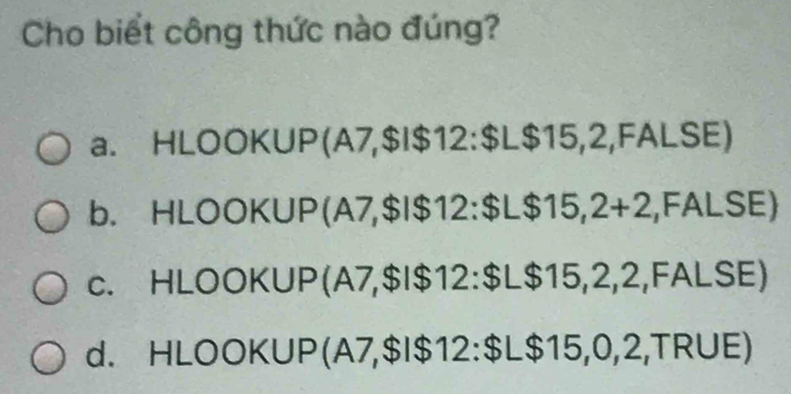 Cho biết công thức nào đúng?
a. HLOOKUP(A7, $I $12 : $L$15,2,FALSE)
b. HLOOKUP(A7, $I $12 : $L$15,2+2,FALSE)
c. HLOOKUP(A7, $I $12 : $L$15,2,2,FALSE)
d. HLOOKUP(A7, $I $12 : $L$15,0,2,TRUE)