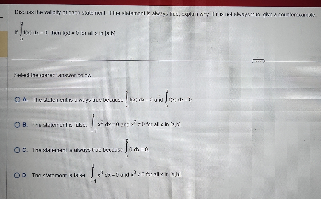 Discuss the validity of each statement. If the statement is always true, explain why. If it is not always true, give a counterexample.
If ∈t _(f(x))^bf(x)dx=0 , then f(x)=0 for all x i n[a,b]
a
Select the correct answer below
A. The statement is always true because ∈tlimits _a^(af(x)dx=0 and ∈tlimits _b^bf(x)dx=0
B. The statement is false ∈tlimits _(-1)^1x^2)dx=0 and x^2!= 0 for all x in [a,b].
C. The statement is always true because ∈t _a^(b0dx=0.
D. The statement is false ∈tlimits _(-1)^1x^3)dx=0 and x^3!= 0 for all x in [a,b]