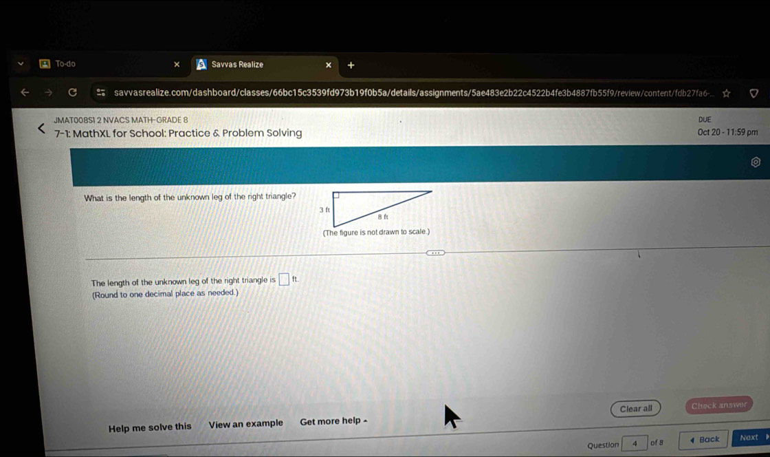 To-do Savvas Realize 
savvasrealize.com/dashboard/classes/66bc15c3539fd973b19f0b5a/details/assignments/5ae483e2b22c4522b4fe3b4887fb55f9/review/content/fdb27fa6- 
JMAT008S1 2 NVACS MATH-GRADE 8 DUE 
7-1: MathXL for School: Practice & Problem Solving Oct 20 - 11:59 pm 
What is the length of the unknown leg of the right triangle? 
The length of the unknown leg of the right triangle is □ ft
(Round to one decimal place as needed.) 
Help me solve this View an example Get more help - Clear all Check answer 
Question 4 ofs ◀ Back Next