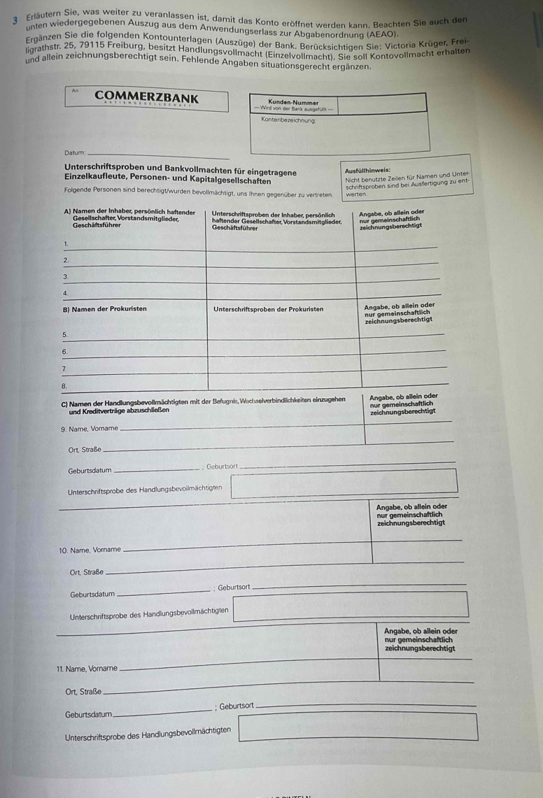 Erläutern Sie, was weiter zu veranlassen ist, damit das Konto eröffnet werden kann. Beachten Sie auch der
unten wiedergegebenen Auszug aus dem Anwendungserlass zur Abgabenordnung (AEAO).
Ergänzen Sie die folgenden Kontounterlagen (Auszüge) der Bank. Berücksichtigen Sie: Victoria Krüger, Frei-
ligrathstr. 25, 79115 Freiburg, besitzt Handlungsvollmacht (Einzelvollmacht). Sie soll Kontovollmacht erhalten
und allein zeichnungsberechtigt sein. Fehlende Angaben situationsgerecht ergänzen.
COMMERZBANK
Datum:_
Unterschriftsproben und Bankvollmachten für eingetragene  Ausfüllhinweis:
Einzelkaufleute, Personen- und Kapitalgesellschaften
Nicht benutzte Zeilen für Namen und Unter
schriftsproben sind bei Ausfertigung zu ent-
Folgende Personen sind berechtigt/wurden bevollmächtigt, uns Ihnen gegenüber zu vertreten werten
A) Namen der Inhaber, persönlich haftender  Unterschriftsproben der Inhaber, persönlich Angabe, ob allein oder
Geschäfts führer haftender Gesellschafter Vorstandsmitglieder nur gemeinschaftlich
Gesellschafter, Vorstandsmitglieder,  Geschäftsführer
1 zeichnungsberechtigt
2
3.
B) Namen der Prokuristen Unterschriftsproben der Prokuristen Angabe, ob allein oder
nur gemeinschaftlich
5. zeichnungsberechtigt
6.
7
8.
C) Namen der Handlungsbevollmächtigten mit der Befugnis,Wachselverbindlichkeiten einzugehen Angabe, ob allein oder
und Kreditverträge abzuschließen nur gemeinschaftlich
9. Name, Vorname _zeichnungsberechtigt
Ort, Straße
_
Geburtsdatum _; Geburtsort
_
Unterschriftsprobe des Handlungsbevoilmächtigten_
Angabe, ob allein oder
nur gemeinschaftlich
zeichnungsberechtigt
10. Name, Vorname
_
Ort, Straße
_
Geburtsdatum _; Geburtsort
_
Unterschriftsprobe des Handlungsbevollmächtigten_
Angabe, ob allein oder
nur gemeinschaftlich
zeichnungsberechtigt
11. Name, Vorname
_
Ort, Straße
_
_; Geburtsort
_
Geburtsdatum
Unterschriftsprobe des Handlungsbevollmächtigten