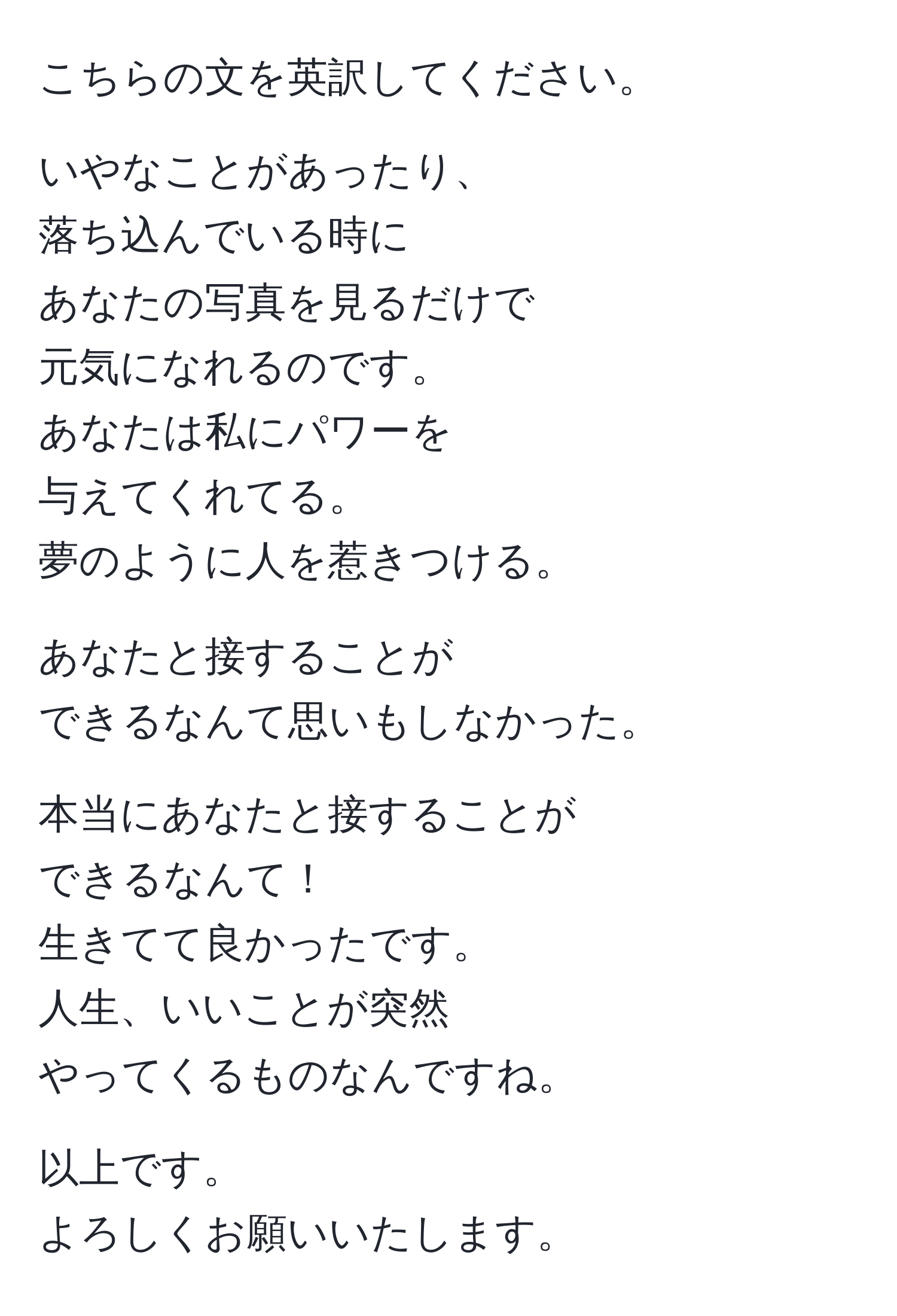 こちらの文を英訳してください。

いやなことがあったり、  
落ち込んでいる時に  
あなたの写真を見るだけで  
元気になれるのです。  
あなたは私にパワーを  
与えてくれてる。  
夢のように人を惹きつける。  

あなたと接することが  
できるなんて思いもしなかった。  

本当にあなたと接することが  
できるなんて！  
生きてて良かったです。  
人生、いいことが突然  
やってくるものなんですね。  

以上です。  
よろしくお願いいたします。