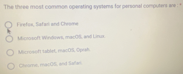 The three most common operating systems for personal computers are : *
Firefox, Safari and Chrome
Microsoft Windows, macOS, and Linux.
Microsoft tablet, macOS, Oprah.
Chrome, macOS, and Safari.