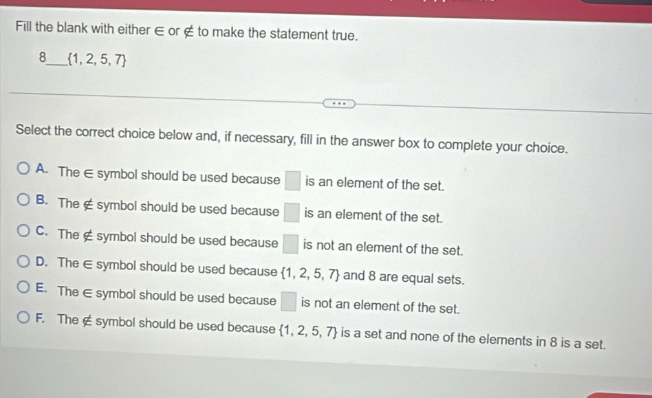 Fill the blank with either ∈ or ∉ to make the statement true.
8_  1,2,5,7
Select the correct choice below and, if necessary, fill in the answer box to complete your choice.
A. The ∈ symbol should be used because □ is an element of the set.
B. The ∉ symbol should be used because □ is an element of the set.
C. The ∉ symbol should be used because □ is not an element of the set.
D. The ∈ symbol should be used because  1,2,5,7 and 8 are equal sets.
E. The ∈ symbol should be used because □ is not an element of the set.
F. The ∉ symbol should be used because  1,2,5,7 is a set and none of the elements in 8 is a set.