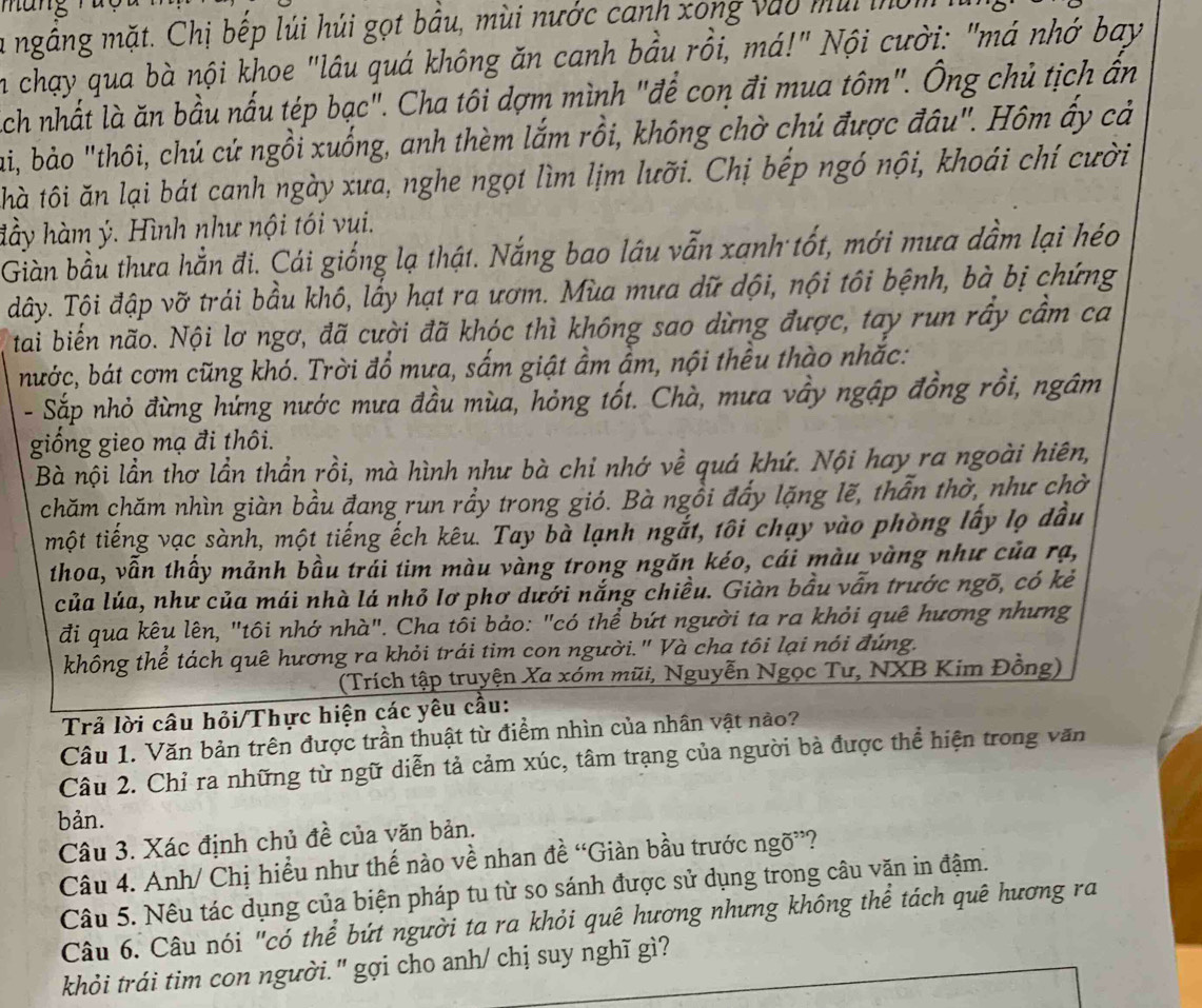 man
la ngắng mặt. Chị bếp lúi húi gọt bầu, mùi nước canh xong vào mùi mờm
in chạy qua bà nội khoe "lâu quá không ăn canh bầu rồi, má!" Nội cười: "má nhớ bay
ách nhất là ăn bầu nấu tép bạc". Cha tôi dợm mình "để con đi mua tôm". Ông chủ tịch ân
ai, bào "thôi, chú cứ ngồi xuống, anh thèm lắm rồi, không chờ chú được đâu". Hôm ấy cả
thà tôi ăn lại bát canh ngày xưa, nghe ngọt lìm lịm lưỡi. Chị bếp ngó nội, khoái chí cười
đầy hàm ý. Hình như nội tói vui.
Giàn bầu thưa hằn đi. Cái giống lạ thật. Nắng bao lâu vẫn xanh tốt, mới mưa dầm lại héo
đây. Tội đập vỡ trái bầu khô, lấy hạt ra ươm. Mùa mưa dữ dội, nội tôi bệnh, bà bị chứng
tai biến não. Nội lơ ngơ, đã cười đã khóc thì không sao dừng được, tay run rấy cầm ca
nước, bát cơm cũng khó. Trời đổ mưa, sắm giật ầm ẩm, nội thều thào nhắc:
- Sắp nhỏ đừng hứng nước mưa đầu mùa, hỏng tốt. Chà, mưa vầy ngập đồng rồi, ngâm
giống gieo mạ đi thôi.
Bà nội lần thơ lần thần rồi, mà hình như bà chỉ nhớ về quá khứ. Nội hay ra ngoài hiên,
chăm chăm nhìn giàn bầu đang run rầy trong gió. Bà ngồi đẩy lặng lẽ, thẫn thờ, như chờ
một tiếng vạc sành, một tiếng ếch kêu. Tay bà lạnh ngắt, tôi chạy vào phòng lấy lọ dầu
thoa, vẫn thấy mảnh bầu trái tim màu vàng trong ngăn kéo, cái màu vàng như của rạ,
của lúa, như của mái nhà lá nhỏ Iơ phơ dưới nắng chiều. Giàn bầu vẫn trước ngõ, có kẻ
đi qua kêu lên, "tôi nhớ nhà". Cha tôi bảo: "có thể bứt người ta ra khỏi quê hương nhưng
không thể tách quê hương ra khỏi trái tim con người." Và cha tôi lại nói đúng.
(Trích tập truyện Xa xóm mũi, Nguyễn Ngọc Tư, NXB Kim Đồng)
Trả lời câu hỏi/Thực hiện các yêu cầu:
Câu 1. Văn bản trên được trần thuật từ điểm nhìn của nhân vật nào?
Câu 2. Chỉ ra những từ ngữ diễn tả cảm xúc, tâm trạng của người bà được thể hiện trong văn
bản.
Câu 3. Xác định chủ đề của văn bản.
Câu 4. Anh/ Chị hiểu như thế nào về nhan đề “Giàn bầu trước ngõ”?
Câu 5. Nêu tác dụng của biện pháp tu từ so sánh được sử dụng trong câu văn in đậm.
Câu 6. Câu nói "có thể bứt người ta ra khỏi quê hương nhưng không thể tách quê hương ra
khỏi trái tim con người." gợi cho anh/ chị suy nghĩ gì?