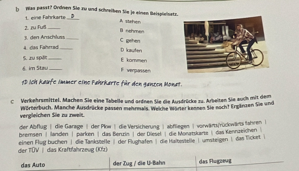 Was passt? Ordnen Sie zu und schreiben Sie je einen Beispielsatz
1. eine Fahrkarte_
A stehen
2. zu Fuß_
B nehmen
3. den Anschluss_
C gehen
4. das Fahrrad_
D kaufen
5. zu spät _E kommen
6. im Stau_
F verpassen
1D Ich kaufe immer eine Fahrkarte für den ganzen Monat.
C Verkehrsmittel. Machen Sie eine Tabelle und ørdnen Sie die Ausdrücke zu. Arbeiten Sie auch mit dem
Wörterbuch. Manche Ausdrücke passen mehrmals. Welche Wörter kennen Sie noch? Ergänzen Sie und
vergleichen Sie zu zweit.
der Abflug | die Garage | der Pkw | die Versicherung | abfliegen | vorwärts/rückwärts fahren |
bremsen | landen | parken | das Benzin | der Diesel | die Monatskarte | das Kennzeichen
einen Flug buchen | die Tankstelle | der Flughafen | die Haltestelle | umsteigen | das Ticket |
der TÜV | das Kraftfahrzeug (Kfz)
das Auto der Zug / die U-Bahn das Flugzeug