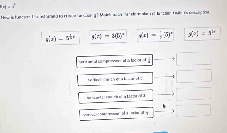 f(x)=5^x
How is function / transformed to create function g? Match each transformation of function / with its description.
g(x)=5^(frac 1)3x g(x)=3(5)^x g(x)= 1/3 (5)^x g(x)=5^(3x)
horizontal compression of a factor of  1/3 
vertical stretch of a factor of 3
horizontal stretch of a factor of 3
vertical compression of a factor of  1/3 