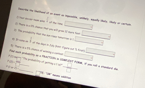 Describe the likelihood of an event as impossible, unlikely, equally likely, likely or certain. 
1) Your soccer team wins  3/4  of the time. 
2) There is a 0% chance that you will grow 12 more feet. 
3) The probability that the sun rises tomorrow is 1. 
4) It rains on  1/5  of the days in July (hint: figure out % first). 
5) There is a 5% chance of winning a contest. (-3,4) □°
P(1) m 
Find each probability as a FRACTION in SIMPLEST FORM, if you roll a standard die 
P(2)=frac  □  _"The probability of getting a 1 is?"  □ /□  
P(1or2)= _ TE: ''OR'' means addition