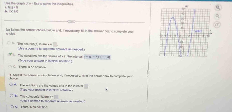 Use the graph of y=f(x) to solve the inequalities. 
a. f(x)<0</tex> 
b. f(x)≥ 0
(a) Select the correct choice below and, if necessary, fill in the answer box to complete your
choice .
A. The solution(s) is/are x=□. 
(Use a comma to separate answers as needed.)
B. The solutions are the values of x in the interval (-∈fty ,-7)∪ (-3,3). 
(Type your answer in interval notation.)
C. There is no solution.
(b) Select the correct choice below and, if necessary, fill in the answer box to complete your
choice.
A. The solutions are the values of x in the interval □. 
(Type your answer in interval notation.)
B. The solution(s) is/are x=□. 
(Use a comma to separate answers as needed.)
C. There is no solution.