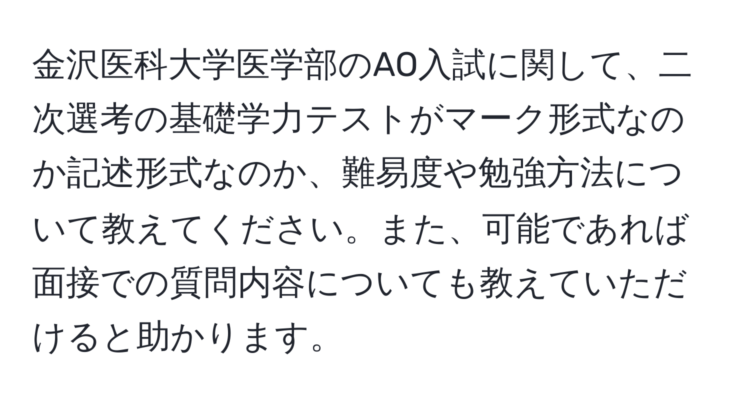 金沢医科大学医学部のAO入試に関して、二次選考の基礎学力テストがマーク形式なのか記述形式なのか、難易度や勉強方法について教えてください。また、可能であれば面接での質問内容についても教えていただけると助かります。