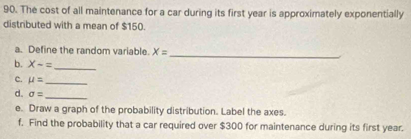 The cost of all maintenance for a car during its first year is approximately exponentially 
distributed with a mean of $150. 
a. Define the random variable. X=
_ 
b. X-= _ 
C. mu = _ 
d. sigma = _ 
e. Draw a graph of the probability distribution. Label the axes. 
f. Find the probability that a car required over $300 for maintenance during its first year.