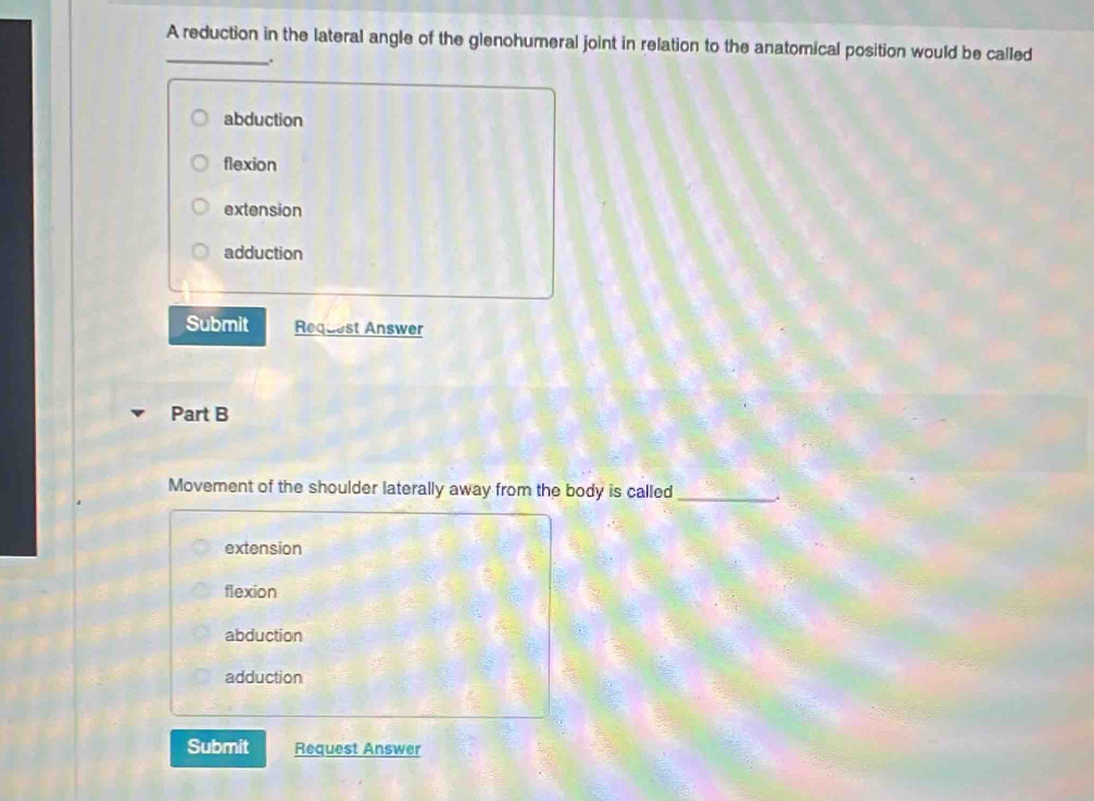 A reduction in the lateral angle of the glenohumeral joint in relation to the anatomical position would be called
.
abduction
flexion
extension
adduction
Submit Request Answer
Part B
Movement of the shoulder laterally away from the body is called
_
extension
flexion
abduction
adduction
Submit Request Answer