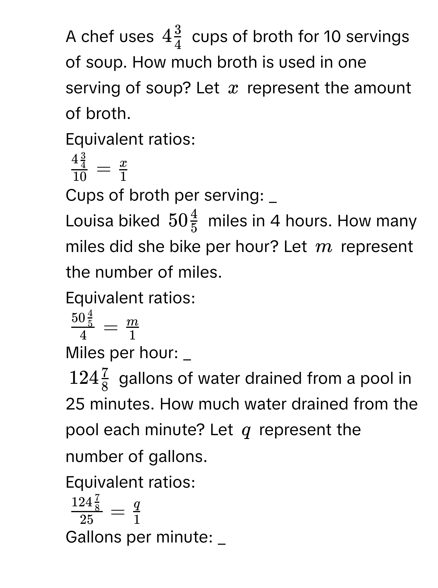 A chef uses $4 3/4 $ cups of broth for 10 servings of soup. How much broth is used in one serving of soup? Let $x$ represent the amount of broth. 
Equivalent ratios:
$frac 4 3/4 10= x/1 $
Cups of broth per serving: _
2. Louisa biked $50 4/5 $ miles in 4 hours. How many miles did she bike per hour? Let $m$ represent the number of miles. 
Equivalent ratios:
$frac 50 4/5 4= m/1 $
Miles per hour: _
3. $124 7/8 $ gallons of water drained from a pool in 25 minutes. How much water drained from the pool each minute? Let $q$ represent the number of gallons. 
Equivalent ratios:
$frac 124 7/8 25= q/1 $
Gallons per minute: _