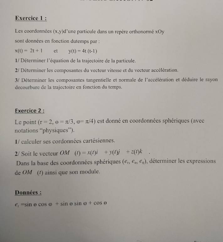 Les coordonnées (x,y)d 'une particule dans un repère orthonormé xOy 
sont données en fonction dutemps par :
x(t)=2t+1 et y(t)=4t(t-1)
1/ Déterminer l'équation de la trajectoire de la particule. 
2/ Déterminer les composantes du vecteur vitesse et du vecteur accélération. 
3/ Déterminer les composantes tangentielle et normale de l'accélération et déduire le rayon 
decourbure de la trajectoire en fonction du temps. 
Exercice 2 : 
Le point (r=2, e=π /3,omega =π /4) est donné en coordonnées sphériques (avec 
notations “physiques”). 
1/ calculer ses cordonnées cartésiennes. 
2/ Soit le vecteur OM (t)=x(t)i+y(t)j+z(t)k
Dans la base des coordonnées sphériques (e_T,e_0,e_varphi ) , déterminer les expressions 
de OM (t) ainsi que son module. 
Données :
e_r=sin θ cos θ +sin θ sin varphi +cos θ