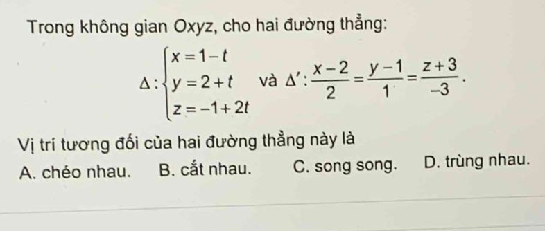 Trong không gian Oxyz, cho hai đường thẳng:
^ ∵ beginarrayl x=1-t y=2+t z=-1+2tendarray. và △ ': (x-2)/2 = (y-1)/1 = (z+3)/-3 . 
Vị trí tương đối của hai đường thẳng này là
A. chéo nhau. B. cắt nhau. C. song song. D. trùng nhau.