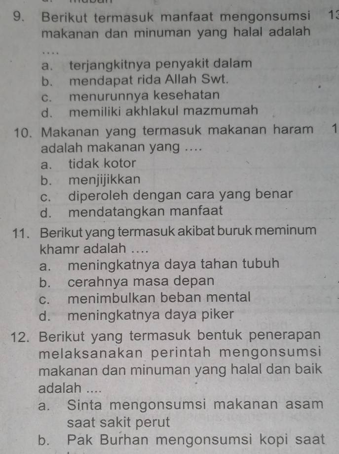 Berikut termasuk manfaat mengonsumsi 13
makanan dan minuman yang halal adalah 
….
a. terjangkitnya penyakit dalam
b. mendapat rida Allah Swt.
c. menurunnya kesehatan
d. memiliki akhlakul mazmumah
10. Makanan yang termasuk makanan haram 1
adalah makanan yang ....
a. tidak kotor
b. menjijikkan
c. diperoleh dengan cara yang benar
d. mendatangkan manfaat
11. Berikut yang termasuk akibat buruk meminum
khamr adalah ....
a. meningkatnya daya tahan tubuh
b. cerahnya masa depan
c. menimbulkan beban mental
d. meningkatnya daya piker
12. Berikut yang termasuk bentuk penerapan
melaksanakan perintah mengonsumsi
makanan dan minuman yang halal dan baik
adalah ....
a. Sinta mengonsumsi makanan asam
saat sakit perut
b. Pak Burhan mengonsumsi kopi saat