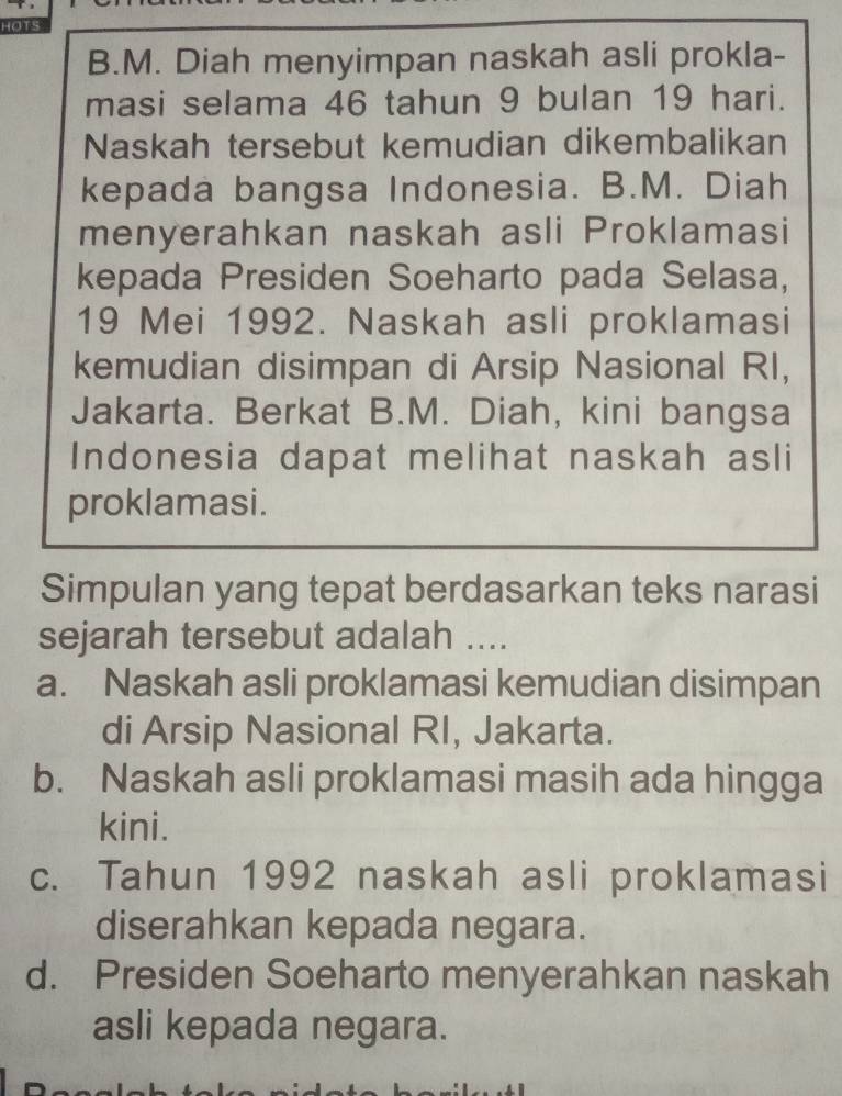 HOTS
B.M. Diah menyimpan naskah asli prokla-
masi selama 46 tahun 9 bulan 19 hari.
Naskah tersebut kemudian dikembalikan
kepada bangsa Indonesia. B.M. Diah
menyerahkan naskah asli Proklamasi
kepada Presiden Soeharto pada Selasa,
19 Mei 1992. Naskah asli proklamasi
kemudian disimpan di Arsip Nasional RI,
Jakarta. Berkat B.M. Diah, kini bangsa
Indonesia dapat melihat naskah asli
proklamasi.
Simpulan yang tepat berdasarkan teks narasi
sejarah tersebut adalah ....
a. Naskah asli proklamasi kemudian disimpan
di Arsip Nasional RI, Jakarta.
b. Naskah asli proklamasi masih ada hingga
kini.
c. Tahun 1992 naskah asli proklamasi
diserahkan kepada negara.
d. Presiden Soeharto menyerahkan naskah
asli kepada negara.