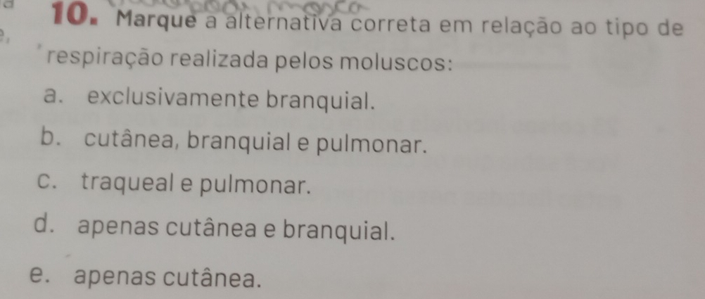 Marque a alternativa correta em relação ao tipo de
respiração realizada pelos moluscos:
a. exclusivamente branquial.
b. cutânea, branquial e pulmonar.
c. traqueal e pulmonar.
d.apenas cutânea e branquial.
e. apenas cutânea.