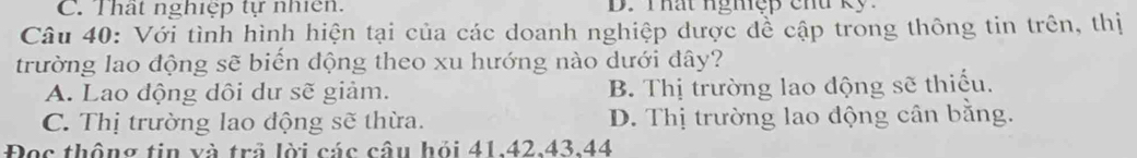 C. Thất nghiệp tự nhiên. D. Thất nghệp chu kỹ.
Câu 40: Với tình hình hiện tại của các doanh nghiệp dược để cập trong thông tin trên, thị
trường lao động sẽ biến động theo xu hướng nào dưới đây?
A. Lao động dôi dư sẽ giảm. B. Thị trường lao động sẽ thiếu.
C. Thị trường lao động sẽ thừa. D. Thị trường lao động cân bằng.
Đọc thông tin và trả lời các câu hỏi 41. 42. 43. 44