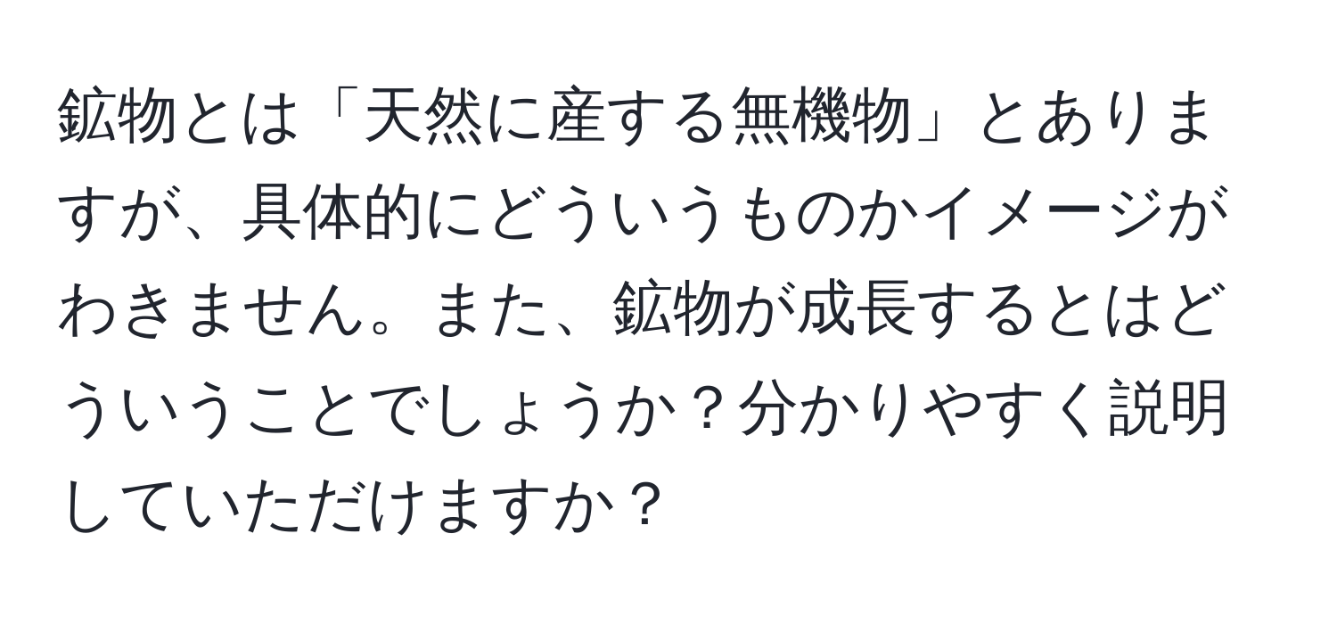 鉱物とは「天然に産する無機物」とありますが、具体的にどういうものかイメージがわきません。また、鉱物が成長するとはどういうことでしょうか？分かりやすく説明していただけますか？