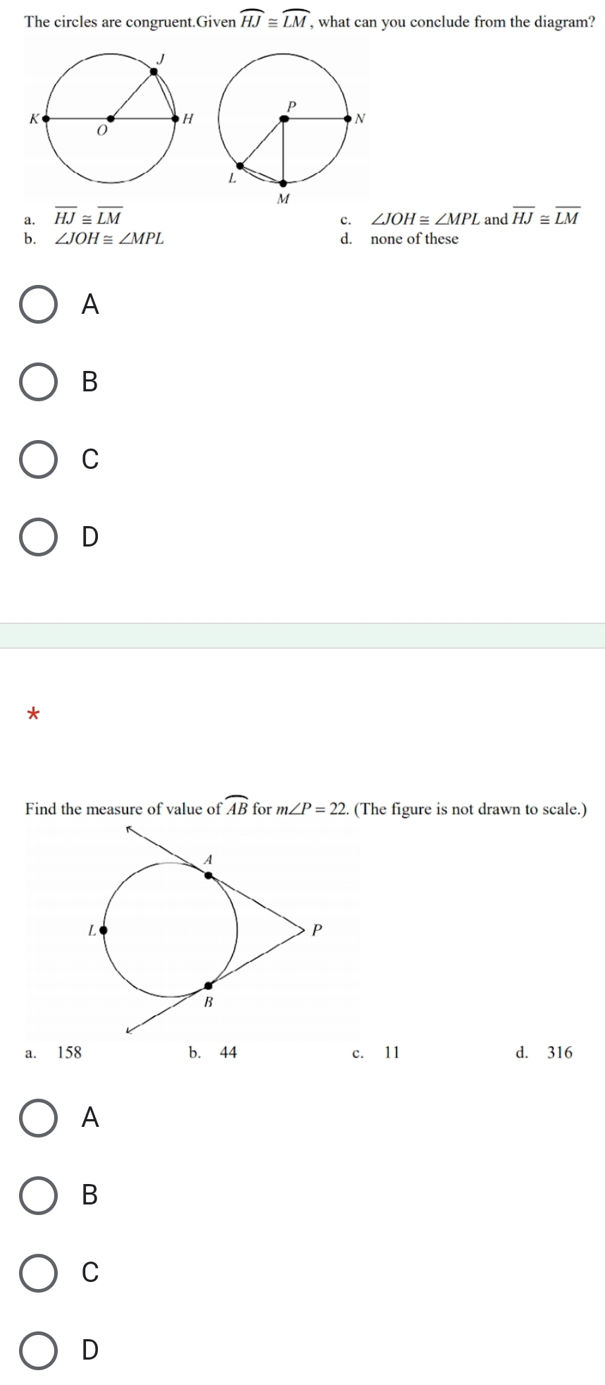 The circles are congruent.Given widehat HJ≌ widehat LM, , what can you conclude from the diagram?
a. overline HJ≌ overline LM
c. ∠ JOH≌ ∠ MPL and overline HJ≌ overline LM
b. ∠ JOH≌ ∠ MPL d. none of these
A
B
C
D
*
Find the measure of value of widehat AB for m∠ P=22. (The figure is not drawn to scale.)
a. 158 b. 44 c. 11 d. 316
A
B
C
D