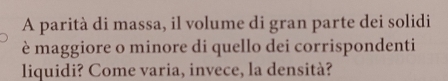 A parità di massa, il volume di gran parte dei solidi 
è maggiore o minore di quello dei corrispondenti 
liquidi? Come varia, invece, la densità?