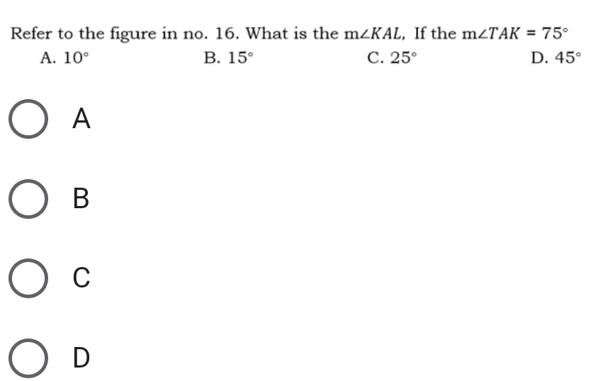 Refer to the figure in no. 16. What is the m∠ KAL , If the m∠ TAK=75°
A. 10° B. 15° C. 25° D. 45°
A
B
C
D