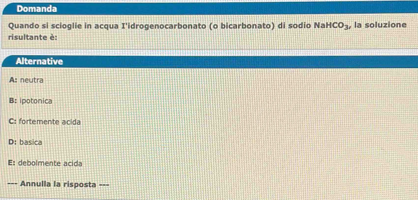Domanda
Quando si scioglie in acqua I'idrogenocarbonato (o bicarbonato) di sodio Na HCO_3 , la soluzione
risultante è:
Alternative
A: neutra
B: ipotonica
C: fortemente acida
D: basica
E: debolmente acida
--- Annulla la risposta ---