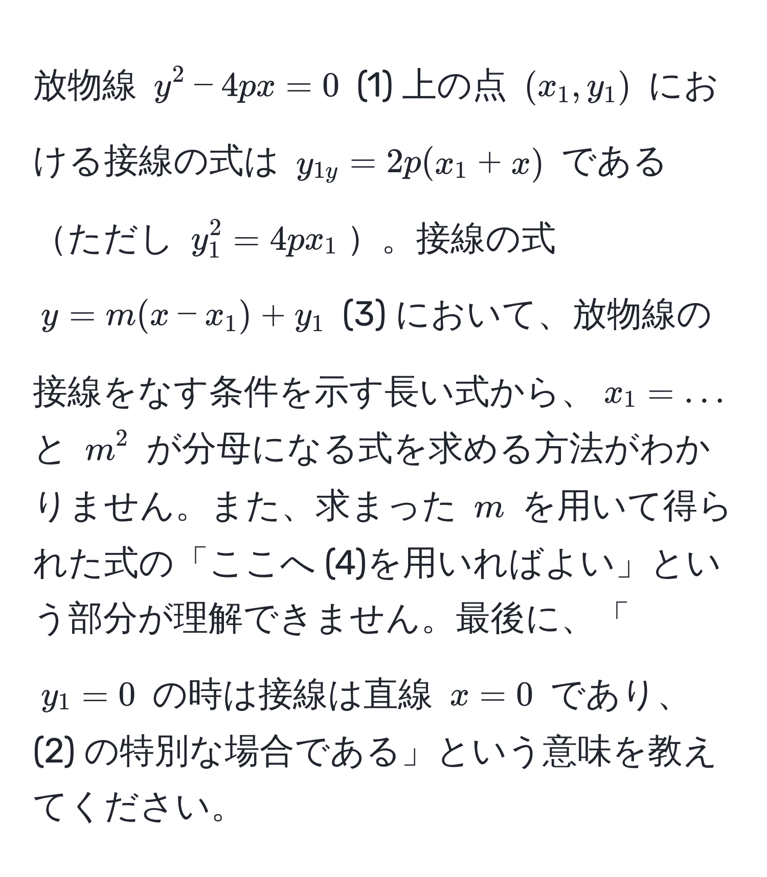 放物線 ( y^2 - 4px = 0 ) (1) 上の点 ((x_1, y_1)) における接線の式は ( y_1y = 2p(x_1 + x) ) であるただし ( y_1^2 = 4px_1 )。接線の式 ( y = m(x - x_1) + y_1 ) (3) において、放物線の接線をなす条件を示す長い式から、( x_1 = ... ) と ( m^2 ) が分母になる式を求める方法がわかりません。また、求まった ( m ) を用いて得られた式の「ここへ (4)を用いればよい」という部分が理解できません。最後に、「( y_1 = 0 ) の時は接線は直線 ( x = 0 ) であり、(2) の特別な場合である」という意味を教えてください。