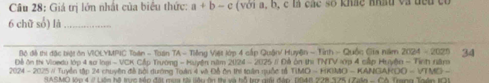 Giá trị lớn nhất của biểu thức: a+b-c (với a, b, c là các số khác nhấu và đểu có
6 chữ số) là_ 
Bộ đề thị đặc biệt ôn VIOLYMPIC Toàn - Toán TA - Tiêng Việt lớp 4 cấp Quận/ Huyện - Tỉnh - Quốc Gia năm 2024= 2025 34 
ề ôn thị Vioedu lớp 4 sơ loại - VCK Cấp Trường - Huyện năm 2024-2025 # Đề ôn thị TNTV lớp 4 cấp Huyện - Tính năm 
* 2024 - 2025 // Tuyền tập 24 chuyên đề bồi dướng Toàn 4 và Đề ôn thi toàn quốc tả TIMO - HKIMO - KANGAKOO - VTMO - 
SASMO lớn 4 # Liên hệ trực tiền đặt mua tài liệu ôn thị và hỗ trợ giải đáp: 1048 228.325 (Zaln - Cô Trang Toán IO)