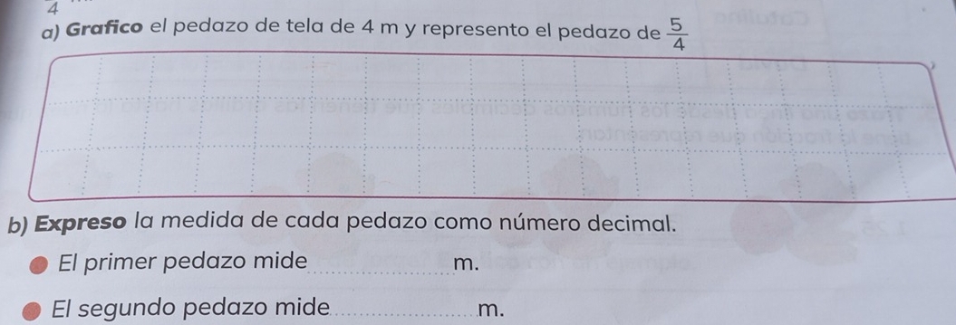 A 
a) Grafico el pedazo de tela de 4 m y represento el pedazo de  5/4 

b) Expreso la medida de cada pedazo como número decimal. 
El primer pedazo mide _ m. 
El segundo pedazo mide_ m.