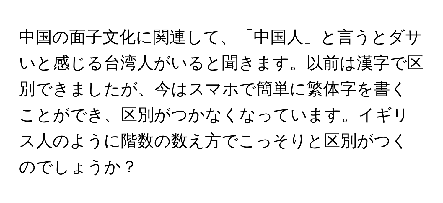 中国の面子文化に関連して、「中国人」と言うとダサいと感じる台湾人がいると聞きます。以前は漢字で区別できましたが、今はスマホで簡単に繁体字を書くことができ、区別がつかなくなっています。イギリス人のように階数の数え方でこっそりと区別がつくのでしょうか？