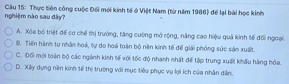 Thực tiên công cuộc Đối mới kinh tế ở Việt Nam (từ năm 1986) để lại bài học kinh
nghiệm nào sau đây?
A. Xóa bỏ triệt đế cơ chế thị trường, tăng cường mở rộng, nâng cao hiệu quá kinh tế đối ngoại.
B. Tiến hành tư nhân hoá, tự do hoá toàn bộ nền kinh tế đế giải phóng sức sản xuất.
C. Đối mới toàn bộ các ngành kinh tế với tốc độ nhanh nhất đế tập trung xuất khấu hàng hóa.
D. Xây dựng nền kinh tế thị trường với mục tiêu phục vụ lợi ích của nhân dân.