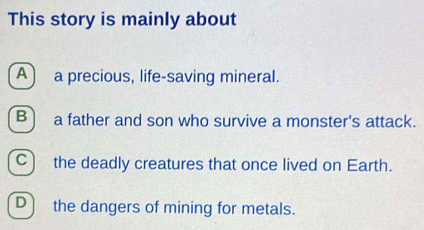 This story is mainly about
A) a precious, life-saving mineral.
B) a father and son who survive a monster's attack.
C) the deadly creatures that once lived on Earth.
D the dangers of mining for metals.