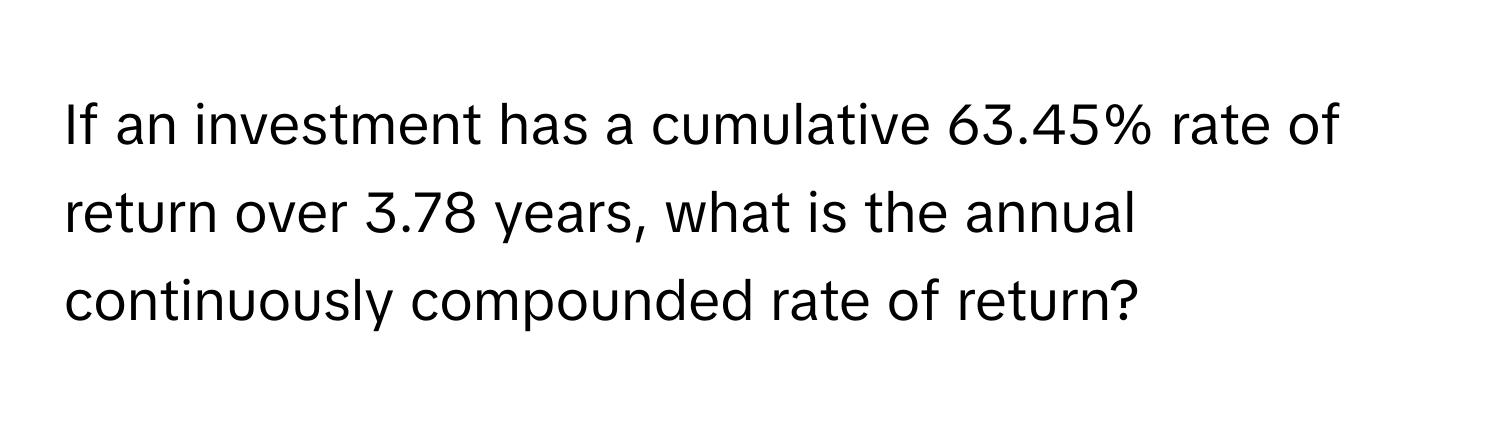 If an investment has a cumulative 63.45% rate of return over 3.78 years, what is the annual continuously compounded rate of return?