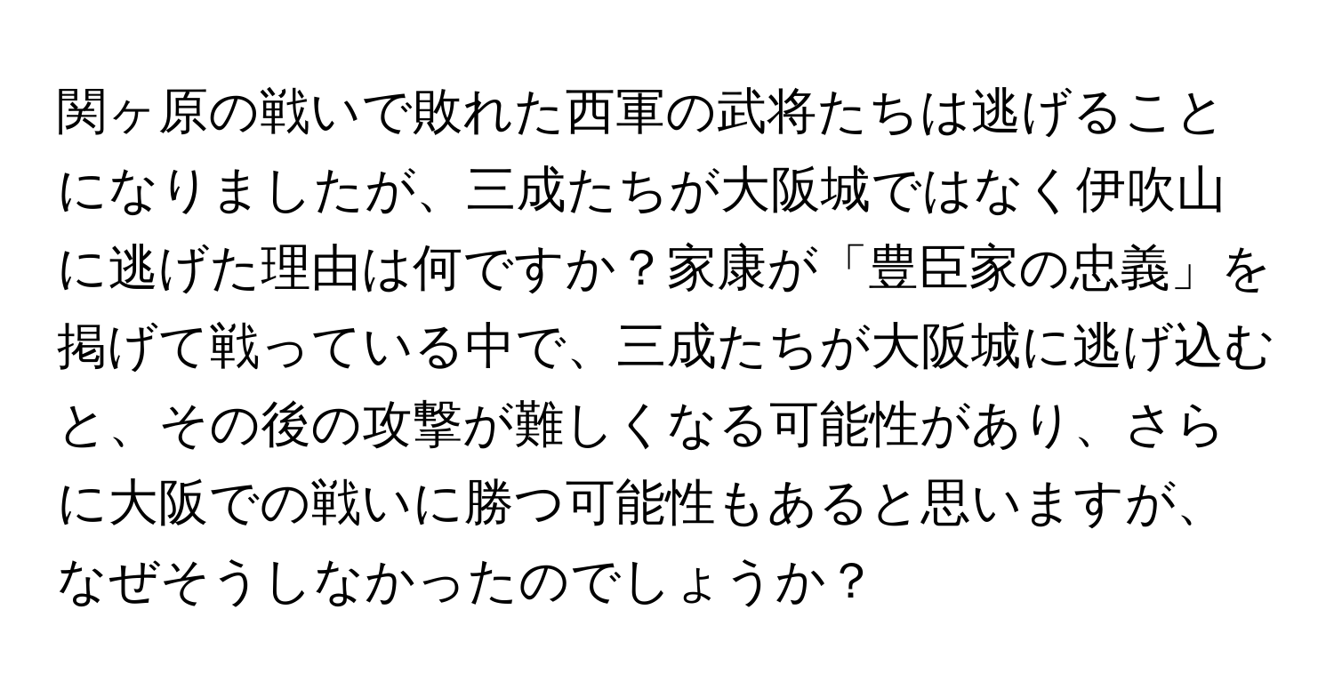 関ヶ原の戦いで敗れた西軍の武将たちは逃げることになりましたが、三成たちが大阪城ではなく伊吹山に逃げた理由は何ですか？家康が「豊臣家の忠義」を掲げて戦っている中で、三成たちが大阪城に逃げ込むと、その後の攻撃が難しくなる可能性があり、さらに大阪での戦いに勝つ可能性もあると思いますが、なぜそうしなかったのでしょうか？