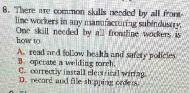 There are common skills needed by all front-
line workers in any manufacturing subindustry.
One skill needed by all frontline workers is
how to
A. read and follow health and safety policies.
B. operate a welding torch.
C. correctly install electrical wiring.
D. record and file shipping orders.